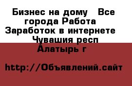 Бизнес на дому - Все города Работа » Заработок в интернете   . Чувашия респ.,Алатырь г.